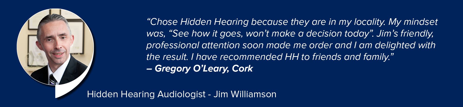 A testimonial graphic features a blurred-faced man in a suit against a navy blue background. Text reads: 
					
					''Chose Hidden Hearing because they are in my locality. My mindset was, 'See how it goes, won’t make a decision today.' Jim’s friendly, professional attention soon made me order and I am delighted with the result. I have recommended HH to friends and family.' – Gregory O’Leary, Cork'
					
					At the bottom, it states: ''Hidden Hearing Audiologist – Jim Williamson.''