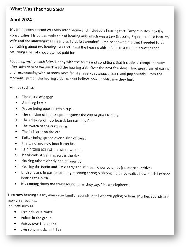 A typed document titled 'What Was That You Said? April 2024' details an individual’s experience with a hearing test and trying hearing aids. They describe a 'jaw-dropping experience' of hearing clearly and reconnecting with familiar sounds, such as birdsong, creaking floorboards, and conversations. The user emphasizes how unintrusive the hearing aids feel and discusses their happiness with the results. A list of rediscovered sounds includes daily noises like the rustle of paper and voices in different settings. The text highlights the transformative impact of hearing aids. Perfectly suited for those visiting hearing clinics or exploring audiologist-recommended solutions.