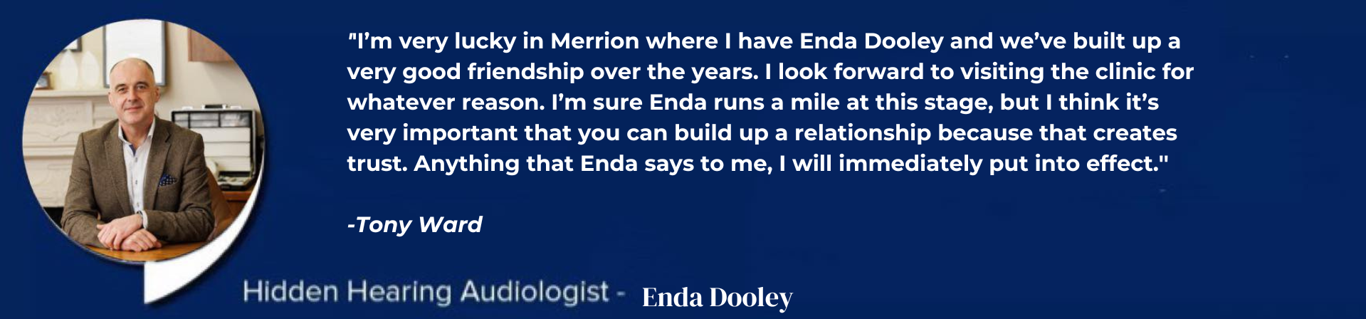 A professional in a tailored blazer sits at a wooden desk, set against a backdrop of a neatly organized office. The accompanying text reads:
										
										'I'm very lucky in Merrion where I have Enda Dooley and we’ve built up a very good friendship over the years. I look forward to visiting the clinic for whatever reason. I’m sure Enda runs a mile at this stage, but I think it’s very important that you can build up a relationship because that creates trust. Anything that Enda says to me, I will immediately put into effect.'
										
										-Tony Ward  
										'Hidden Hearing Audiologist: Enda Dooley'